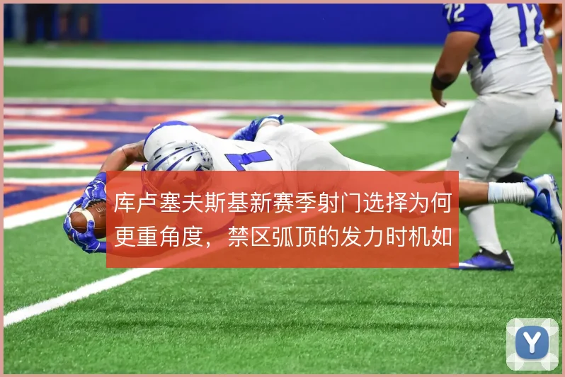 库卢塞夫斯基新赛季射门选择为何更重角度，禁区弧顶的发力时机如何拿捏