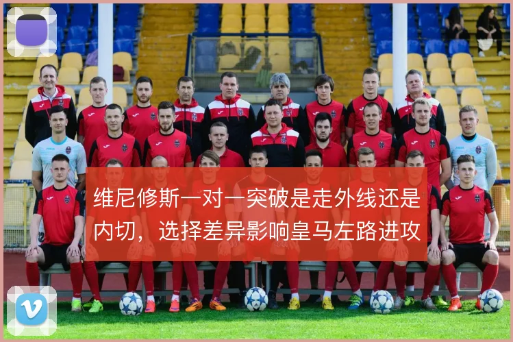 维尼修斯一对一突破是走外线还是内切，选择差异影响皇马左路进攻层次