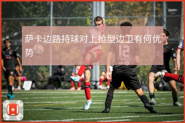 萨卡边路持球对上抢型边卫有何优势