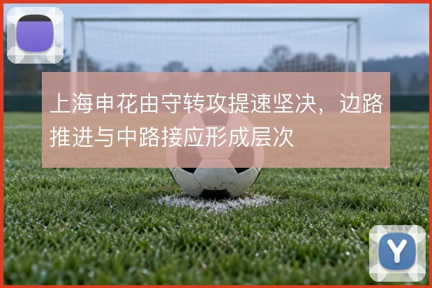 上海申花由守转攻提速坚决,边路推进与中路接应形成层次