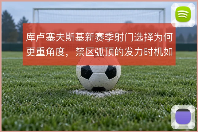 库卢塞夫斯基新赛季射门选择为何更重角度，禁区弧顶的发力时机如何拿捏
