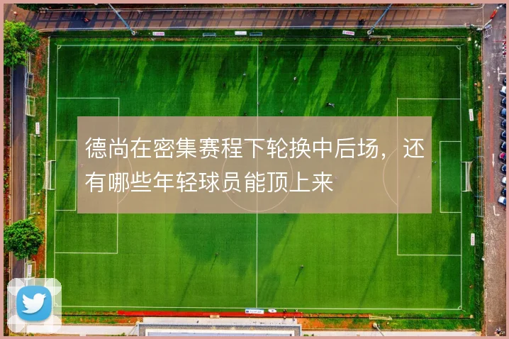 德尚在密集赛程下轮换中后场，还有哪些年轻球员能顶上来