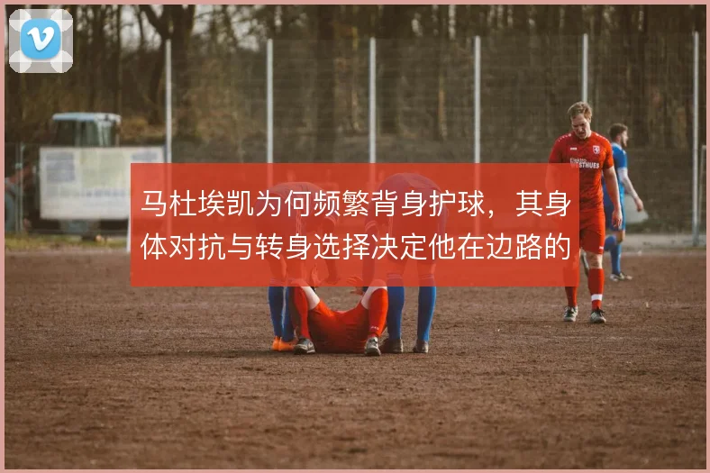 马杜埃凯为何频繁背身护球,其身体对抗与转身选择决定他在边路的生存空间
