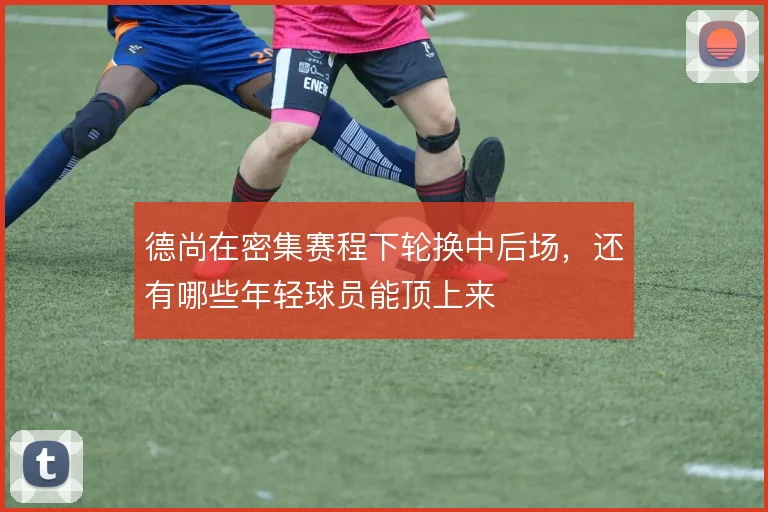 德尚在密集赛程下轮换中后场，还有哪些年轻球员能顶上来