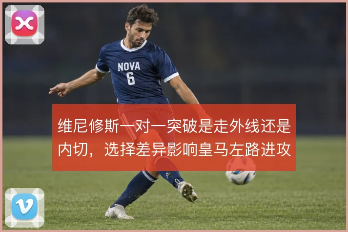 维尼修斯一对一突破是走外线还是内切，选择差异影响皇马左路进攻层次