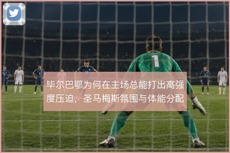 毕尔巴鄂为何在主场总能打出高强度压迫，圣马梅斯氛围与体能分配成关键