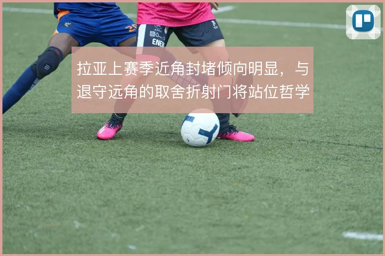 拉亚上赛季近角封堵倾向明显,与退守远角的取舍折射门将站位哲学