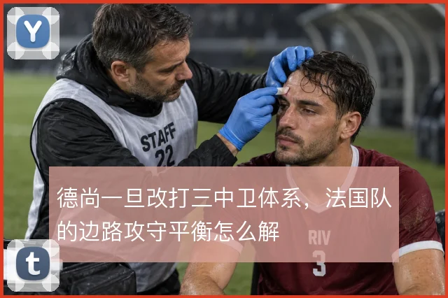 德尚一旦改打三中卫体系,法国队的边路攻守平衡怎么解