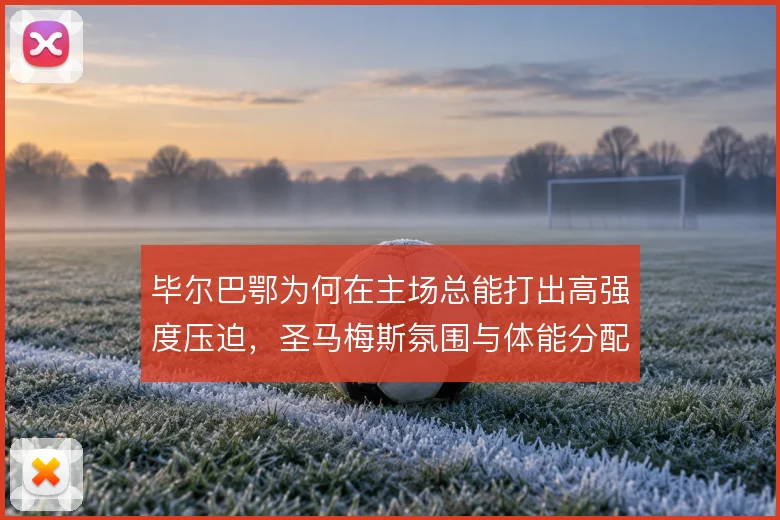 毕尔巴鄂为何在主场总能打出高强度压迫，圣马梅斯氛围与体能分配成关键