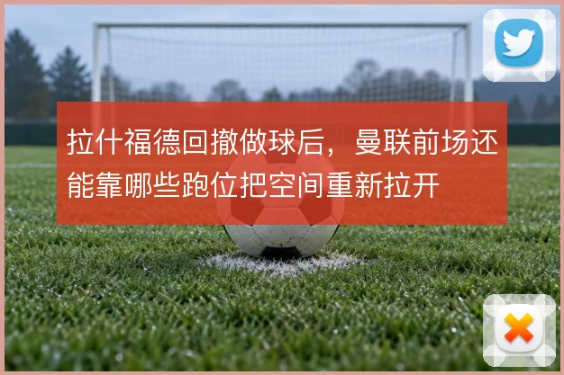 拉什福德回撤做球后，曼联前场还能靠哪些跑位把空间重新拉开