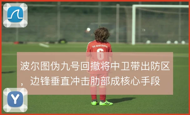 波尔图伪九号回撤将中卫带出防区,边锋垂直冲击肋部成核心手段
